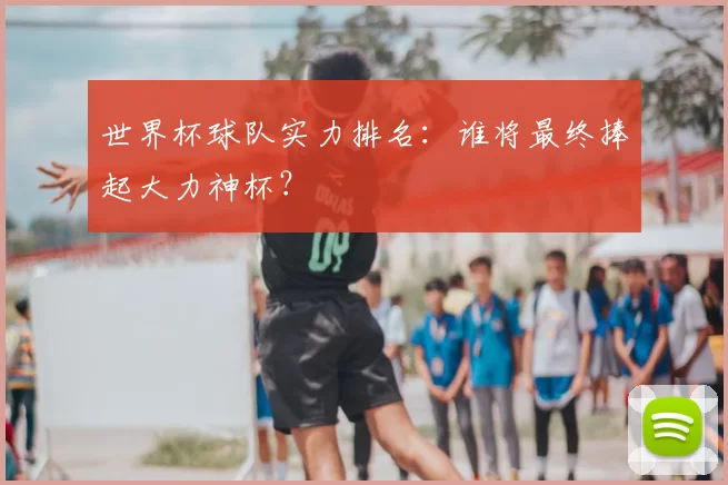 世界杯球队实力排名：谁将最终捧起大力神杯？