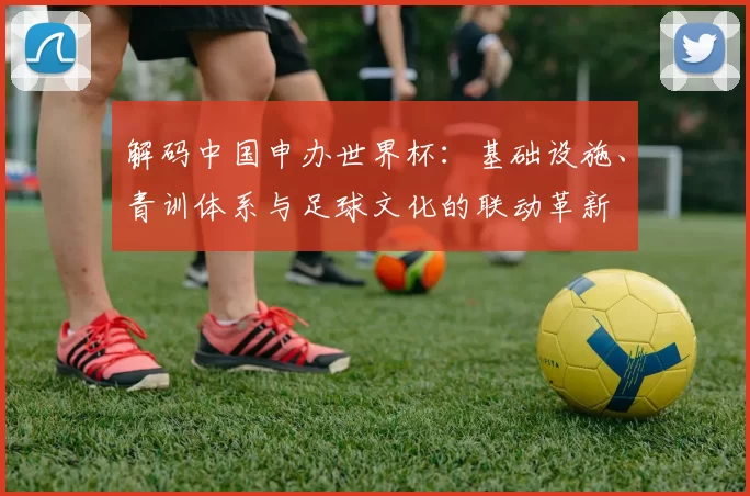解码中国申办世界杯：基础设施、青训体系与足球文化的联动革新
