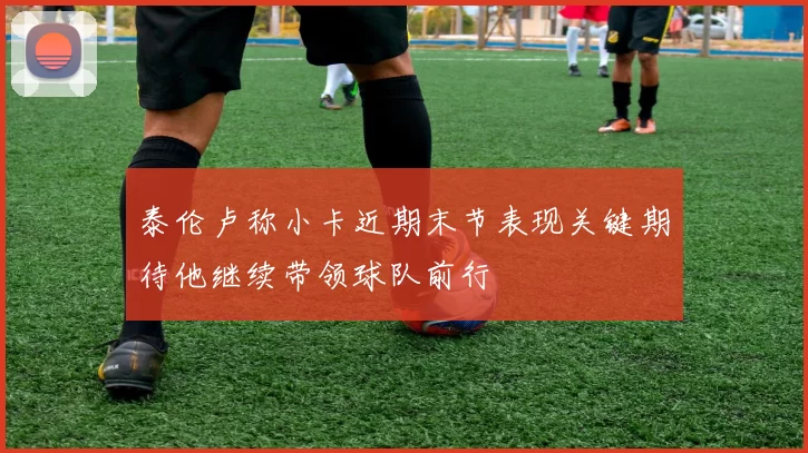 泰伦卢称小卡近期末节表现关键期待他继续带领球队前行
