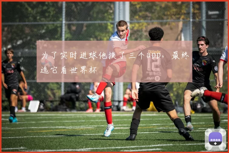 为了实时进球他换了三个app，最终选它看世界杯