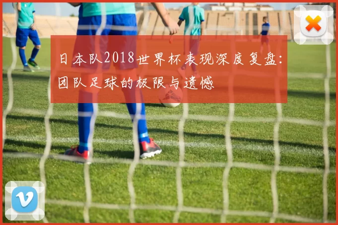 日本队2018世界杯表现深度复盘:团队足球的极限与遗憾
