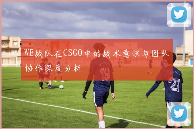 WE战队在CSGO中的战术意识与团队协作深度分析