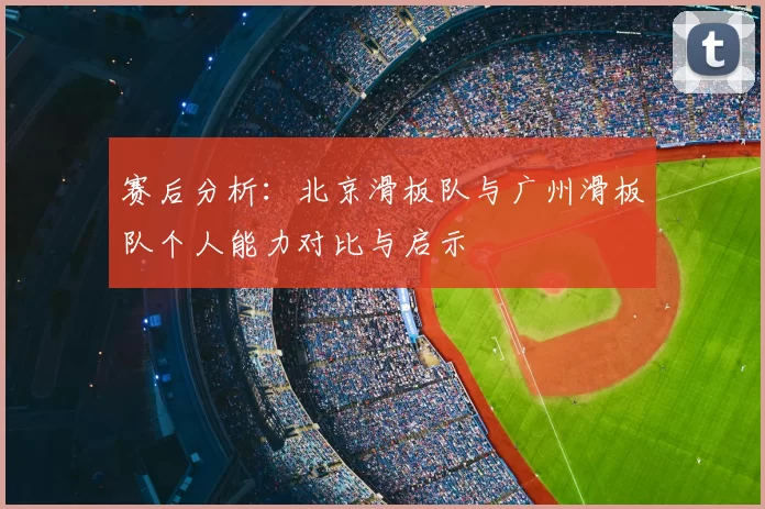 赛后分析：北京滑板队与广州滑板队个人能力对比与启示