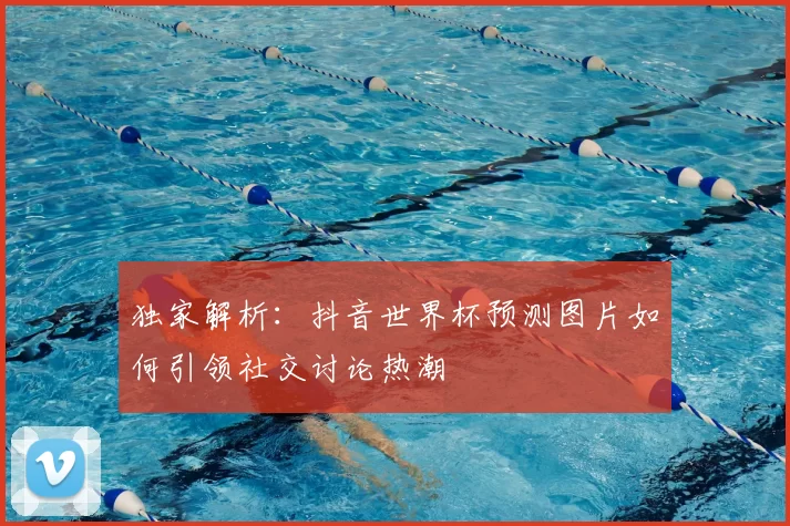 独家解析:抖音世界杯预测图片如何引领社交讨论热潮