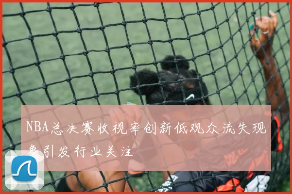 NBA总决赛收视率创新低观众流失现象引发行业关注