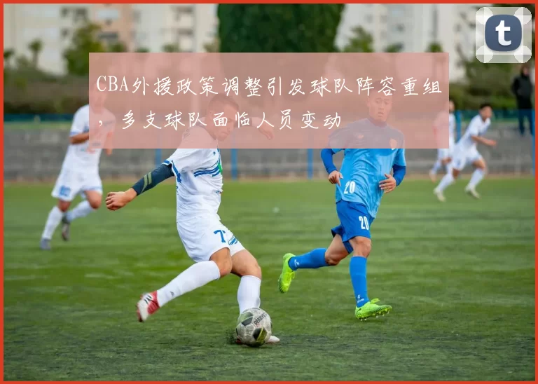 CBA外援政策调整引发球队阵容重组，多支球队面临人员变动
