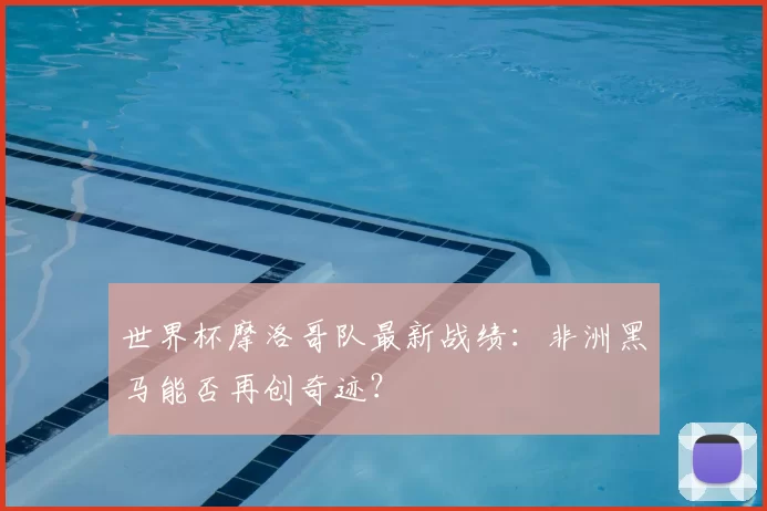 世界杯摩洛哥队最新战绩:非洲黑马能否再创奇迹?