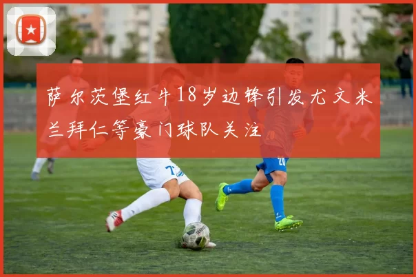 萨尔茨堡红牛18岁边锋引发尤文米兰拜仁等豪门球队关注