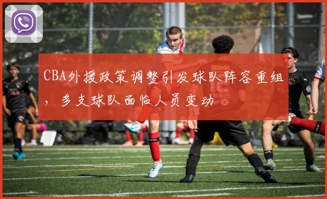 CBA外援政策调整引发球队阵容重组，多支球队面临人员变动