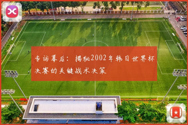 专访幕后：揭秘2002年韩日世界杯决赛的关键战术决策