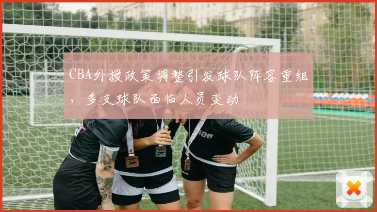 CBA外援政策调整引发球队阵容重组，多支球队面临人员变动