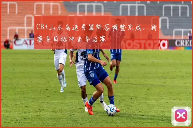 CBA山东高速男篮阵容调整完成，新赛季目标冲击季后赛