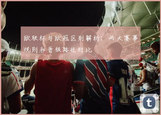 欧联杯与欧冠区别解析：两大赛事规则和晋级路径对比