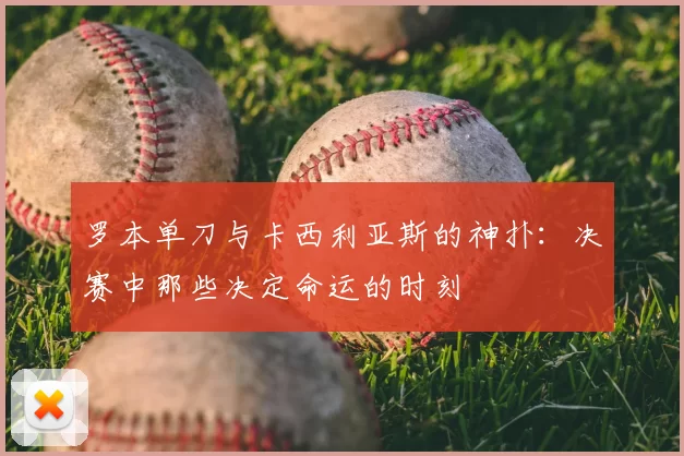 罗本单刀与卡西利亚斯的神扑：决赛中那些决定命运的时刻