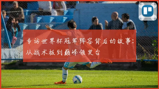专访世界杯冠军阵容背后的故事:从战术板到巅峰领奖台