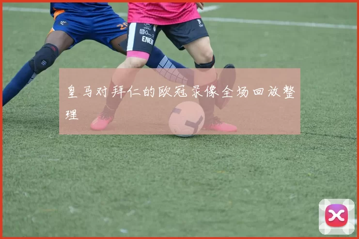 皇马对拜仁的欧冠录像全场回放整理