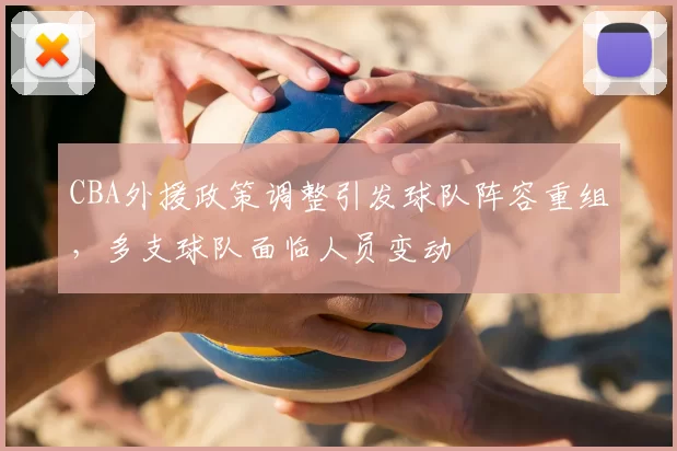 CBA外援政策调整引发球队阵容重组，多支球队面临人员变动
