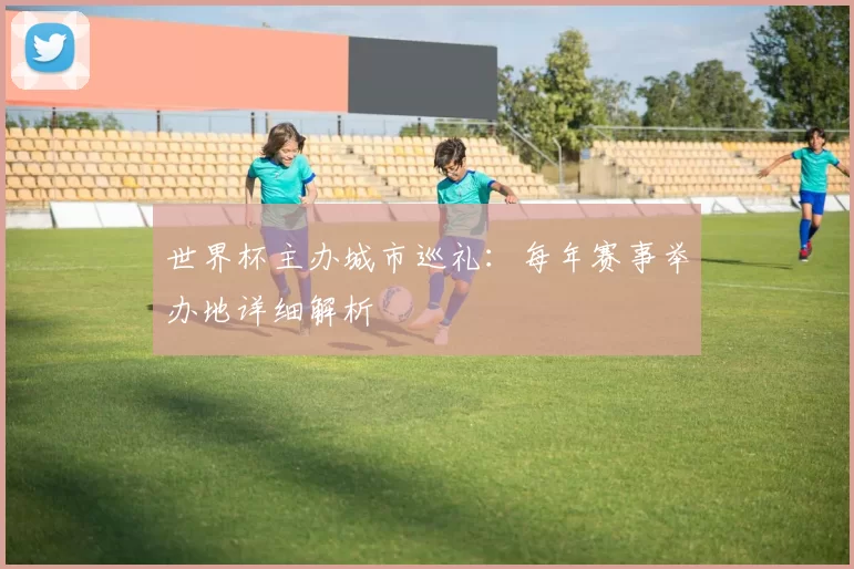 世界杯主办城市巡礼：每年赛事举办地详细解析