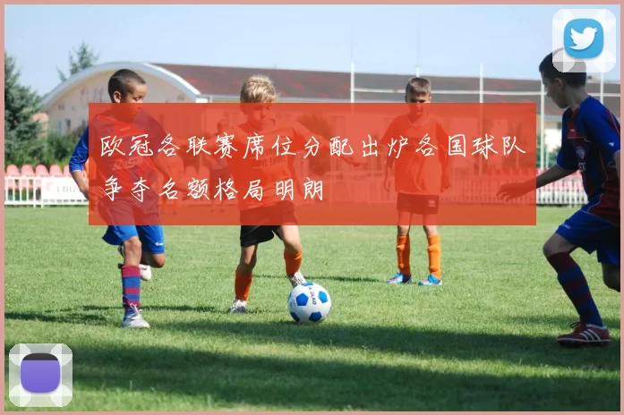 欧冠各联赛席位分配出炉各国球队争夺名额格局明朗