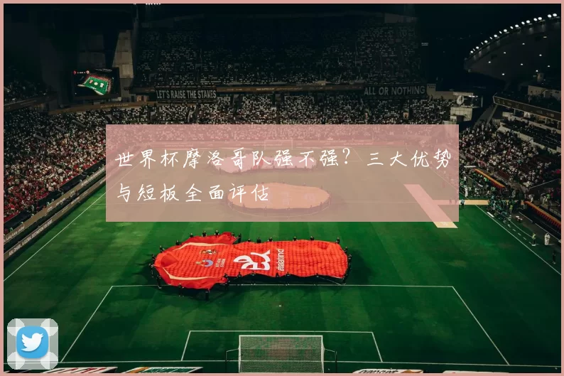世界杯摩洛哥队强不强？三大优势与短板全面评估