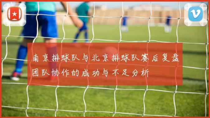南京排球队与北京排球队赛后复盘团队协作的成功与不足分析