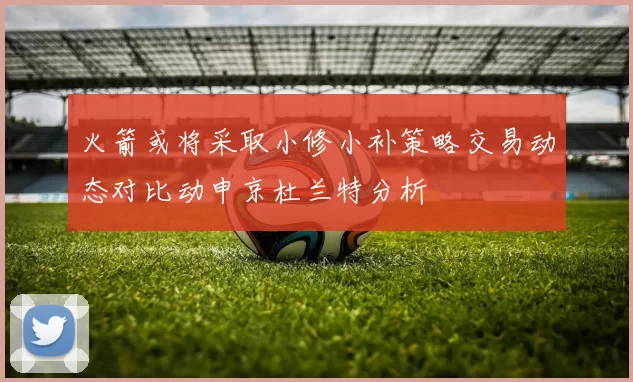 火箭或将采取小修小补策略交易动态对比动申京杜兰特分析