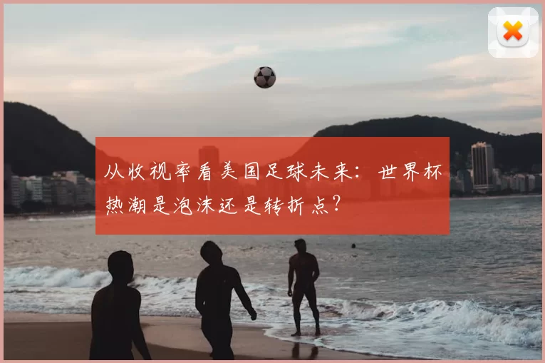 从收视率看美国足球未来:世界杯热潮是泡沫还是转折点?