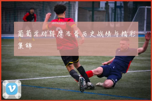 葡萄牙对阵摩洛哥历史战绩与精彩集锦