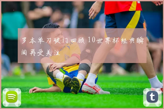 罗本单刀破门回顾 10世界杯经典瞬间再受关注