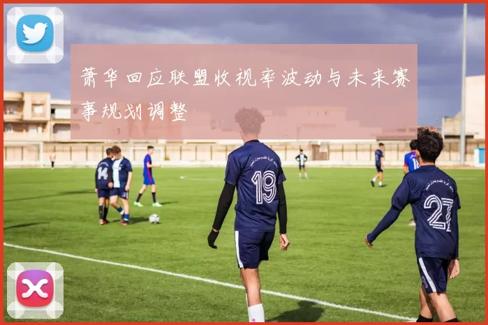 萧华回应联盟收视率波动与未来赛事规划调整