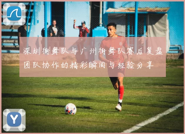 深圳街舞队与广州街舞队赛后复盘团队协作的精彩瞬间与经验分享