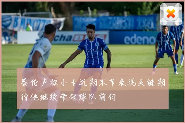 泰伦卢称小卡近期末节表现关键期待他继续带领球队前行