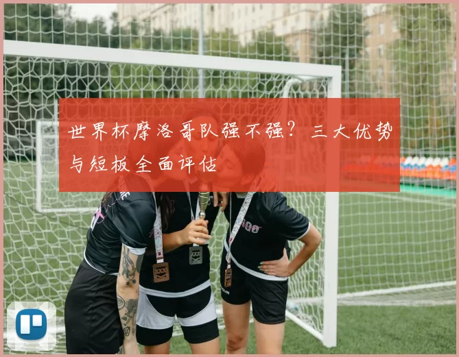世界杯摩洛哥队强不强?三大优势与短板全面评估