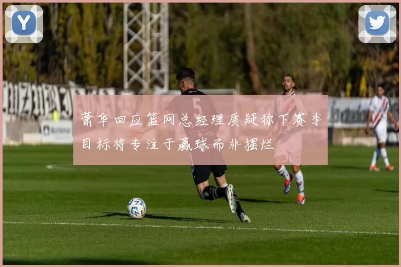萧华回应篮网总经理质疑称下赛季目标将专注于赢球而非摆烂