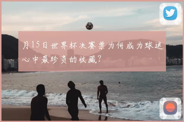 月15日世界杯决赛票为何成为球迷心中最珍贵的收藏?