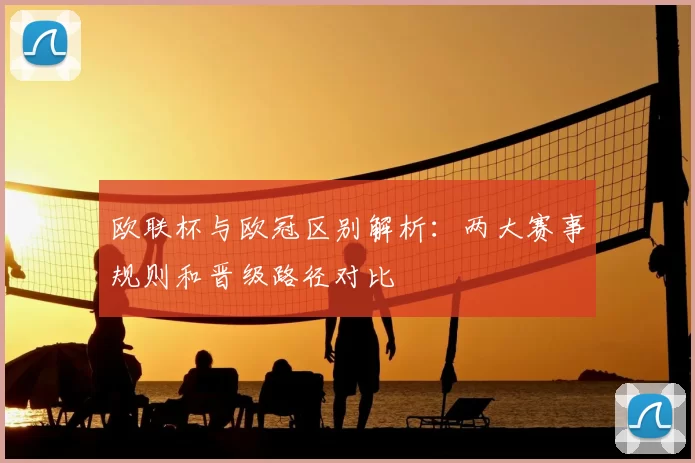 欧联杯与欧冠区别解析：两大赛事规则和晋级路径对比
