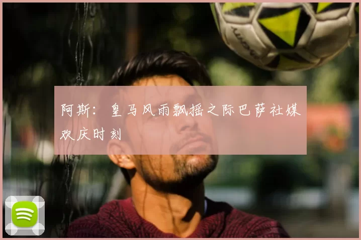 阿斯:皇马风雨飘摇之际巴萨社媒欢庆时刻