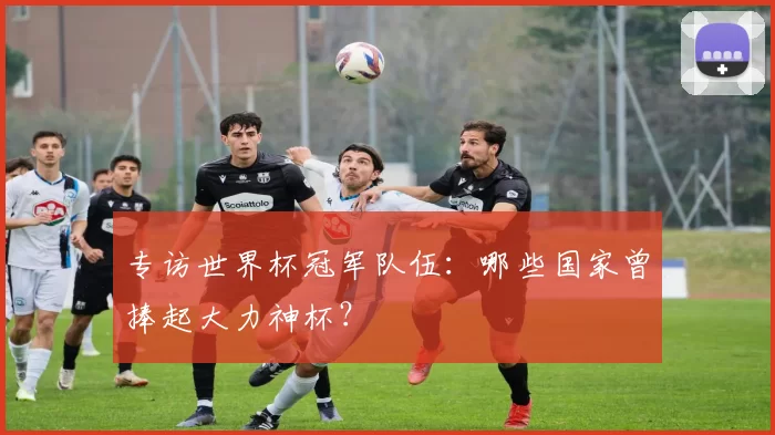 专访世界杯冠军队伍：哪些国家曾捧起大力神杯？