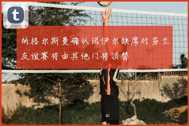 纳格尔斯曼确认诺伊尔缺席对芬兰友谊赛将由其他门将顶替