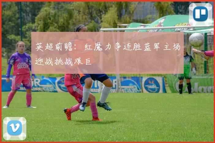 英超前瞻：红魔力争连胜蓝军主场迎战挑战艰巨