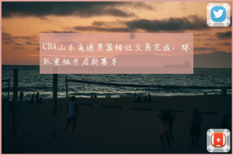 CBA山东高速男篮转让交易完成，球队重组开启新赛季