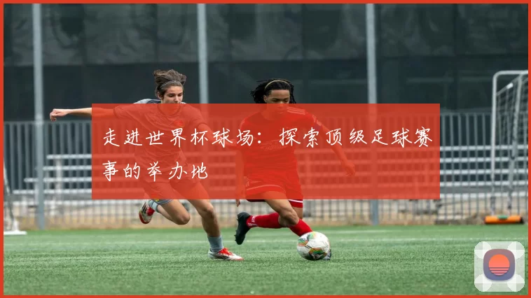 走进世界杯球场:探索顶级足球赛事的举办地