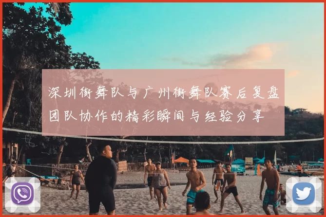 深圳街舞队与广州街舞队赛后复盘团队协作的精彩瞬间与经验分享