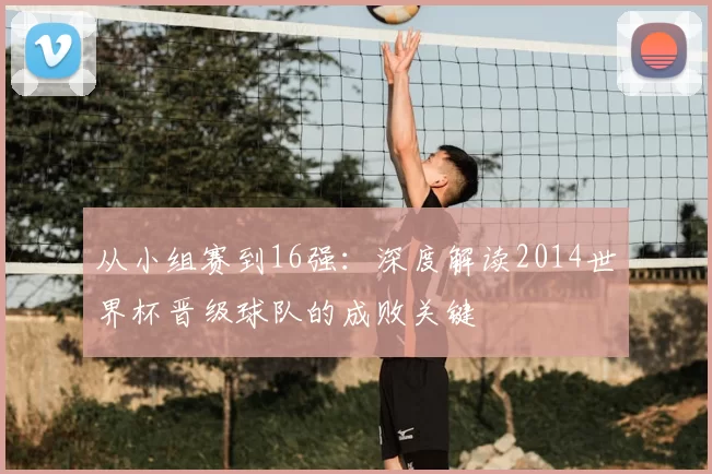 从小组赛到16强：深度解读2014世界杯晋级球队的成败关键